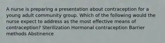 A nurse is preparing a presentation about contraception for a young adult community group. Which of the following would the nurse expect to address as the most effective means of contraception? Sterilization Hormonal contraception Barrier methods Abstinence