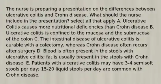 The nurse is preparing a presentation on the differences between ulcerative colitis and Crohn disease. What should the nurse include in the presentation? select all that apply A. Ulcerative Colitis causes more nutritional deficiencies than Crohn disease B. Ulcerative colitis is confined to the mucosa and the submucosa of the colon C. The intestinal disease of ulcerative colitis is curable with a colectomy, whereas Crohn disease often recurs after surgery D. Blood is often present in the stools with ulcerative colitis; fat is usually present in the stools with Crohn disease. E. Patients with ulcerative colitis may have 3-4 semisoft stools per day; 15-20 liquid stools per day are common with Crohn disease.