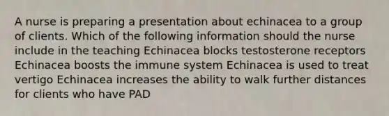 A nurse is preparing a presentation about echinacea to a group of clients. Which of the following information should the nurse include in the teaching Echinacea blocks testosterone receptors Echinacea boosts the immune system Echinacea is used to treat vertigo Echinacea increases the ability to walk further distances for clients who have PAD