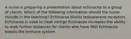 A nurse is preparing a presentation about echinacea to a group of clients. Which of the following information should the nurse include in the teaching? Echinacea blocks testosterone receptors Echinacea is used to treat vertigo Echinacea increases the ability to walk further distances for clients who have PAD Echinacea boosts the immune system