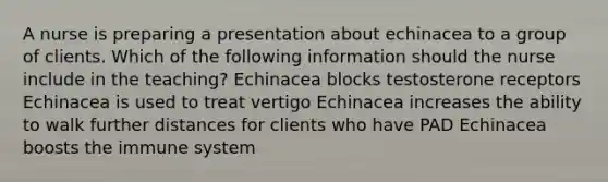 A nurse is preparing a presentation about echinacea to a group of clients. Which of the following information should the nurse include in the teaching? Echinacea blocks testosterone receptors Echinacea is used to treat vertigo Echinacea increases the ability to walk further distances for clients who have PAD Echinacea boosts the immune system