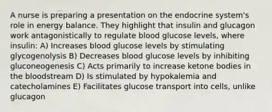 A nurse is preparing a presentation on the endocrine system's role in energy balance. They highlight that insulin and glucagon work antagonistically to regulate blood glucose levels, where insulin: A) Increases blood glucose levels by stimulating glycogenolysis B) Decreases blood glucose levels by inhibiting gluconeogenesis C) Acts primarily to increase ketone bodies in the bloodstream D) Is stimulated by hypokalemia and catecholamines E) Facilitates glucose transport into cells, unlike glucagon