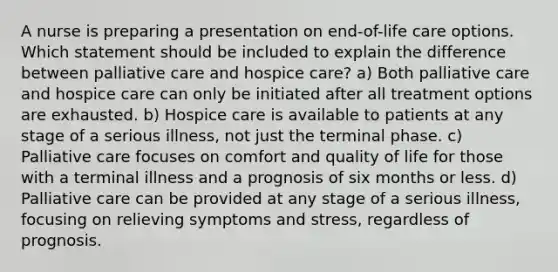 A nurse is preparing a presentation on end-of-life care options. Which statement should be included to explain the difference between palliative care and hospice care? a) Both palliative care and hospice care can only be initiated after all treatment options are exhausted. b) Hospice care is available to patients at any stage of a serious illness, not just the terminal phase. c) Palliative care focuses on comfort and quality of life for those with a terminal illness and a prognosis of six months or less. d) Palliative care can be provided at any stage of a serious illness, focusing on relieving symptoms and stress, regardless of prognosis.