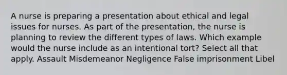 A nurse is preparing a presentation about ethical and legal issues for nurses. As part of the presentation, the nurse is planning to review the different types of laws. Which example would the nurse include as an intentional tort? Select all that apply. Assault Misdemeanor Negligence False imprisonment Libel