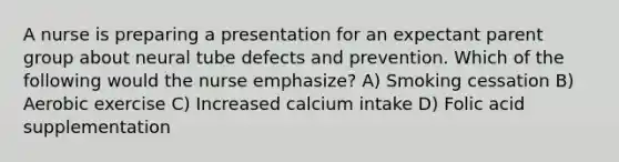 A nurse is preparing a presentation for an expectant parent group about neural tube defects and prevention. Which of the following would the nurse emphasize? A) Smoking cessation B) Aerobic exercise C) Increased calcium intake D) Folic acid supplementation