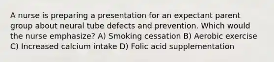 A nurse is preparing a presentation for an expectant parent group about neural tube defects and prevention. Which would the nurse emphasize? A) Smoking cessation B) Aerobic exercise C) Increased calcium intake D) Folic acid supplementation