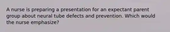 A nurse is preparing a presentation for an expectant parent group about neural tube defects and prevention. Which would the nurse emphasize?