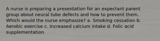 A nurse is preparing a presentation for an expectant parent group about neural tube defects and how to prevent them. Which would the nurse emphasize? a. Smoking cessation b. Aerobic exercise c. Increased calcium intake d. Folic acid supplementation