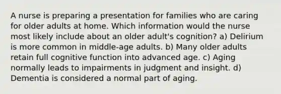 A nurse is preparing a presentation for families who are caring for older adults at home. Which information would the nurse most likely include about an older adult's cognition? a) Delirium is more common in middle-age adults. b) Many older adults retain full cognitive function into advanced age. c) Aging normally leads to impairments in judgment and insight. d) Dementia is considered a normal part of aging.