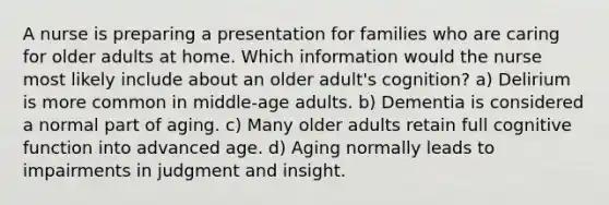 A nurse is preparing a presentation for families who are caring for older adults at home. Which information would the nurse most likely include about an older adult's cognition? a) Delirium is more common in middle-age adults. b) Dementia is considered a normal part of aging. c) Many older adults retain full cognitive function into advanced age. d) Aging normally leads to impairments in judgment and insight.