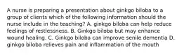 A nurse is preparing a presentation about ginkgo biloba to a group of clients which of the following information should the nurse include in the teaching? A. ginkgo biloba can help reduce feelings of restlessness. B. Ginkgo biloba but may enhance wound healing. C. Ginkgo biloba can improve senile dementia D. ginkgo biloba relieves pain and inflammation of the mouth