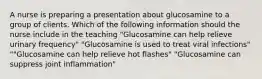 A nurse is preparing a presentation about glucosamine to a group of clients. Which of the following information should the nurse include in the teaching "Glucosamine can help relieve urinary frequency" "Glucosamine is used to treat viral infections" ""Glucosamine can help relieve hot flashes" "Glucosamine can suppress joint inflammation"