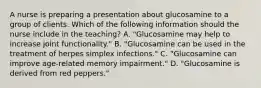 A nurse is preparing a presentation about glucosamine to a group of clients. Which of the following information should the nurse include in the teaching? A. "Glucosamine may help to increase joint functionality." B. "Glucosamine can be used in the treatment of herpes simplex infections." C. "Glucosamine can improve age-related memory impairment." D. "Glucosamine is derived from red peppers."