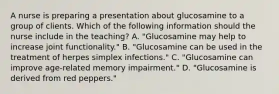 A nurse is preparing a presentation about glucosamine to a group of clients. Which of the following information should the nurse include in the teaching? A. "Glucosamine may help to increase joint functionality." B. "Glucosamine can be used in the treatment of herpes simplex infections." C. "Glucosamine can improve age-related memory impairment." D. "Glucosamine is derived from red peppers."