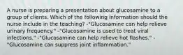 A nurse is preparing a presentation about glucosamine to a group of clients. Which of the following information should the nurse include in the teaching? -"Glucosamine can help relieve urinary frequency." -"Glucosamine is used to treat viral infections." -"Glucosamine can help relieve hot flashes." -"Glucosamine can suppress joint inflammation."