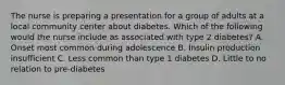 The nurse is preparing a presentation for a group of adults at a local community center about diabetes. Which of the following would the nurse include as associated with type 2 diabetes? A. Onset most common during adolescence B. Insulin production insufficient C. Less common than type 1 diabetes D. Little to no relation to pre-diabetes