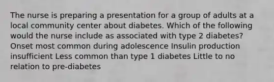 The nurse is preparing a presentation for a group of adults at a local community center about diabetes. Which of the following would the nurse include as associated with type 2 diabetes? Onset most common during adolescence Insulin production insufficient Less common than type 1 diabetes Little to no relation to pre-diabetes