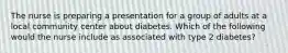 The nurse is preparing a presentation for a group of adults at a local community center about diabetes. Which of the following would the nurse include as associated with type 2 diabetes?