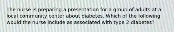 The nurse is preparing a presentation for a group of adults at a local community center about diabetes. Which of the following would the nurse include as associated with type 2 diabetes?