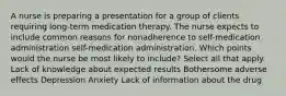 A nurse is preparing a presentation for a group of clients requiring long-term medication therapy. The nurse expects to include common reasons for nonadherence to self-medication administration self-medication administration. Which points would the nurse be most likely to include? Select all that apply. Lack of knowledge about expected results Bothersome adverse effects Depression Anxiety Lack of information about the drug