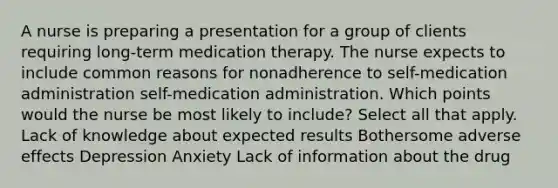 A nurse is preparing a presentation for a group of clients requiring long-term medication therapy. The nurse expects to include common reasons for nonadherence to self-medication administration self-medication administration. Which points would the nurse be most likely to include? Select all that apply. Lack of knowledge about expected results Bothersome adverse effects Depression Anxiety Lack of information about the drug