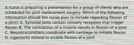 A nurse is preparing a presentation for a group of clients who are scheduled for joint replacement surgery. Which of the following information should the nurse plan to include regarding flexion of a joint? A. Synovial joins contain sensory receptors that trigger flexion B. The contraction of a muscle results in flexion of a joint C. Neurotransmitters coordinate with cartilage to initiate flexion D. Ligaments extend to enable flexion of a joint