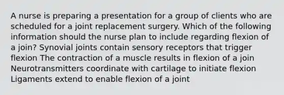 A nurse is preparing a presentation for a group of clients who are scheduled for a joint replacement surgery. Which of the following information should the nurse plan to include regarding flexion of a join? Synovial joints contain sensory receptors that trigger flexion The contraction of a muscle results in flexion of a join Neurotransmitters coordinate with cartilage to initiate flexion Ligaments extend to enable flexion of a joint