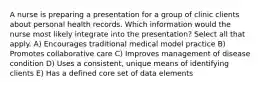 A nurse is preparing a presentation for a group of clinic clients about personal health records. Which information would the nurse most likely integrate into the presentation? Select all that apply. A) Encourages traditional medical model practice B) Promotes collaborative care C) Improves management of disease condition D) Uses a consistent, unique means of identifying clients E) Has a defined core set of data elements