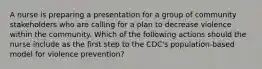 A nurse is preparing a presentation for a group of community stakeholders who are calling for a plan to decrease violence within the community. Which of the following actions should the nurse include as the first step to the CDC's population-based model for violence prevention?