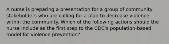 A nurse is preparing a presentation for a group of community stakeholders who are calling for a plan to decrease violence within the community. Which of the following actions should the nurse include as the first step to the CDC's population-based model for violence prevention?