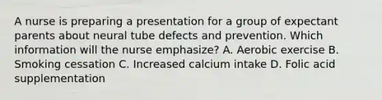 A nurse is preparing a presentation for a group of expectant parents about neural tube defects and prevention. Which information will the nurse emphasize? A. Aerobic exercise B. Smoking cessation C. Increased calcium intake D. Folic acid supplementation