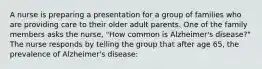 A nurse is preparing a presentation for a group of families who are providing care to their older adult parents. One of the family members asks the nurse, "How common is Alzheimer's disease?" The nurse responds by telling the group that after age 65, the prevalence of Alzheimer's disease: