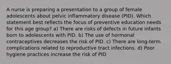 A nurse is preparing a presentation to a group of female adolescents about pelvic inflammatory disease (PID). Which statement best reflects the focus of preventive education needs for this age group? a) There are risks of defects in future infants born to adolescents with PID. b) The use of hormonal contraceptives decreases the risk of PID. c) There are long-term complications related to reproductive tract infections. d) Poor hygiene practices increase the risk of PID