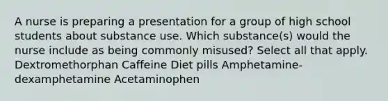 A nurse is preparing a presentation for a group of high school students about substance use. Which substance(s) would the nurse include as being commonly misused? Select all that apply. Dextromethorphan Caffeine Diet pills Amphetamine-dexamphetamine Acetaminophen