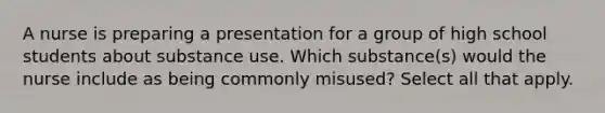 A nurse is preparing a presentation for a group of high school students about substance use. Which substance(s) would the nurse include as being commonly misused? Select all that apply.