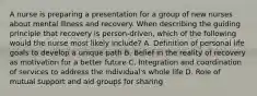 A nurse is preparing a presentation for a group of new nurses about mental illness and recovery. When describing the guiding principle that recovery is person-driven, which of the following would the nurse most likely include? A. Definition of personal life goals to develop a unique path B. Belief in the reality of recovery as motivation for a better future C. Integration and coordination of services to address the individual's whole life D. Role of mutual support and aid groups for sharing