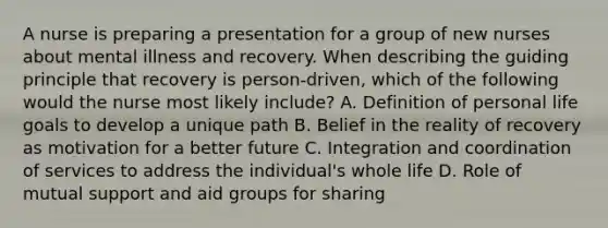 A nurse is preparing a presentation for a group of new nurses about mental illness and recovery. When describing the guiding principle that recovery is person-driven, which of the following would the nurse most likely include? A. Definition of personal life goals to develop a unique path B. Belief in the reality of recovery as motivation for a better future C. Integration and coordination of services to address the individual's whole life D. Role of mutual support and aid groups for sharing