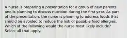 A nurse is preparing a presentation for a group of new parents and is planning to discuss nutrition during the first year. As part of the presentation, the nurse is planning to address foods that should be avoided to reduce the risk of possible food allergies. Which of the following would the nurse most likely include? Select all that apply.