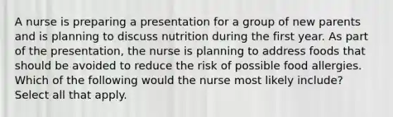 A nurse is preparing a presentation for a group of new parents and is planning to discuss nutrition during the first year. As part of the presentation, the nurse is planning to address foods that should be avoided to reduce the risk of possible food allergies. Which of the following would the nurse most likely include? Select all that apply.