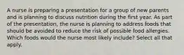 A nurse is preparing a presentation for a group of new parents and is planning to discuss nutrition during the first year. As part of the presentation, the nurse is planning to address foods that should be avoided to reduce the risk of possible food allergies. Which foods would the nurse most likely include? Select all that apply.