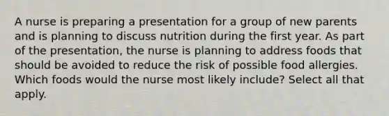 A nurse is preparing a presentation for a group of new parents and is planning to discuss nutrition during the first year. As part of the presentation, the nurse is planning to address foods that should be avoided to reduce the risk of possible food allergies. Which foods would the nurse most likely include? Select all that apply.