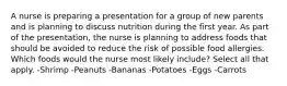 A nurse is preparing a presentation for a group of new parents and is planning to discuss nutrition during the first year. As part of the presentation, the nurse is planning to address foods that should be avoided to reduce the risk of possible food allergies. Which foods would the nurse most likely include? Select all that apply. -Shrimp -Peanuts -Bananas -Potatoes -Eggs -Carrots