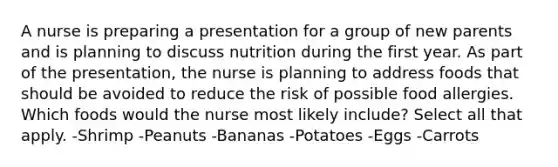 A nurse is preparing a presentation for a group of new parents and is planning to discuss nutrition during the first year. As part of the presentation, the nurse is planning to address foods that should be avoided to reduce the risk of possible food allergies. Which foods would the nurse most likely include? Select all that apply. -Shrimp -Peanuts -Bananas -Potatoes -Eggs -Carrots