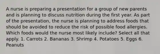 A nurse is preparing a presentation for a group of new parents and is planning to discuss nutrition during the first year. As part of the presentation, the nurse is planning to address foods that should be avoided to reduce the risk of possible food allergies. Which foods would the nurse most likely include? Select all that apply. 1. Carrots 2. Bananas 3. Shrimp 4. Potatoes 5. Eggs 6. Peanuts