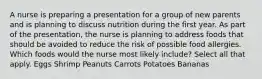 A nurse is preparing a presentation for a group of new parents and is planning to discuss nutrition during the first year. As part of the presentation, the nurse is planning to address foods that should be avoided to reduce the risk of possible food allergies. Which foods would the nurse most likely include? Select all that apply. Eggs Shrimp Peanuts Carrots Potatoes Bananas