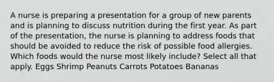 A nurse is preparing a presentation for a group of new parents and is planning to discuss nutrition during the first year. As part of the presentation, the nurse is planning to address foods that should be avoided to reduce the risk of possible food allergies. Which foods would the nurse most likely include? Select all that apply. Eggs Shrimp Peanuts Carrots Potatoes Bananas