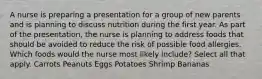 A nurse is preparing a presentation for a group of new parents and is planning to discuss nutrition during the first year. As part of the presentation, the nurse is planning to address foods that should be avoided to reduce the risk of possible food allergies. Which foods would the nurse most likely include? Select all that apply. Carrots Peanuts Eggs Potatoes Shrimp Bananas