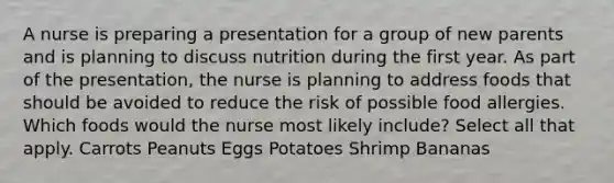 A nurse is preparing a presentation for a group of new parents and is planning to discuss nutrition during the first year. As part of the presentation, the nurse is planning to address foods that should be avoided to reduce the risk of possible food allergies. Which foods would the nurse most likely include? Select all that apply. Carrots Peanuts Eggs Potatoes Shrimp Bananas