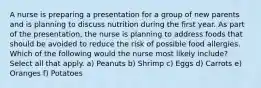 A nurse is preparing a presentation for a group of new parents and is planning to discuss nutrition during the first year. As part of the presentation, the nurse is planning to address foods that should be avoided to reduce the risk of possible food allergies. Which of the following would the nurse most likely include? Select all that apply. a) Peanuts b) Shrimp c) Eggs d) Carrots e) Oranges f) Potatoes