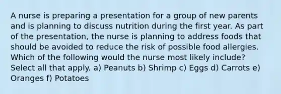 A nurse is preparing a presentation for a group of new parents and is planning to discuss nutrition during the first year. As part of the presentation, the nurse is planning to address foods that should be avoided to reduce the risk of possible food allergies. Which of the following would the nurse most likely include? Select all that apply. a) Peanuts b) Shrimp c) Eggs d) Carrots e) Oranges f) Potatoes